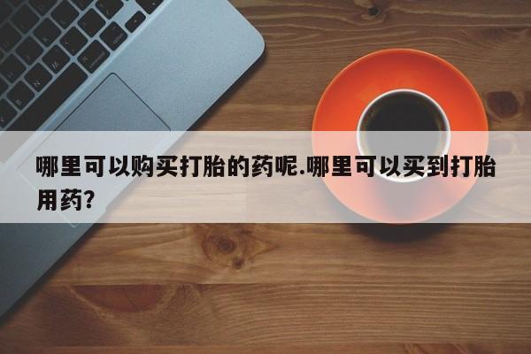 去私人医院买打胎药哪里可以购买打胎的药呢.哪里可以买到打胎用药？
