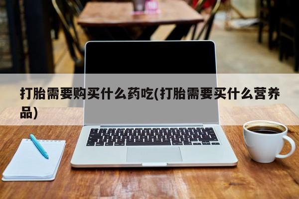 去私人医院买打胎药打胎需要购买什么药吃(打胎需要买什么营养品)