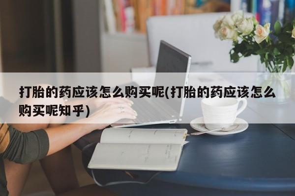 去私人医院买打胎药打胎的药应该怎么购买呢(打胎的药应该怎么购买呢知乎)